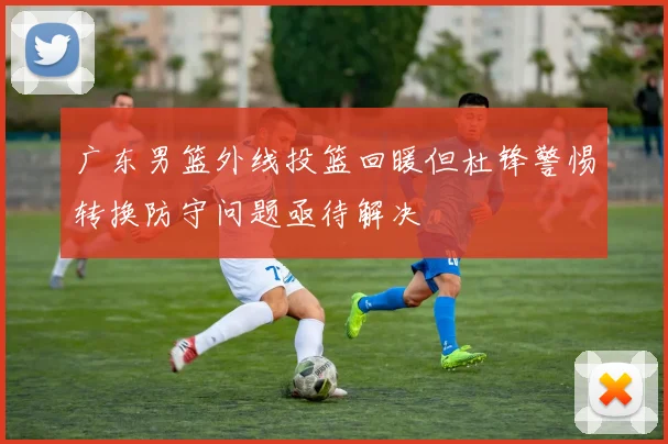 广东男篮外线投篮回暖但杜锋警惕转换防守问题亟待解决