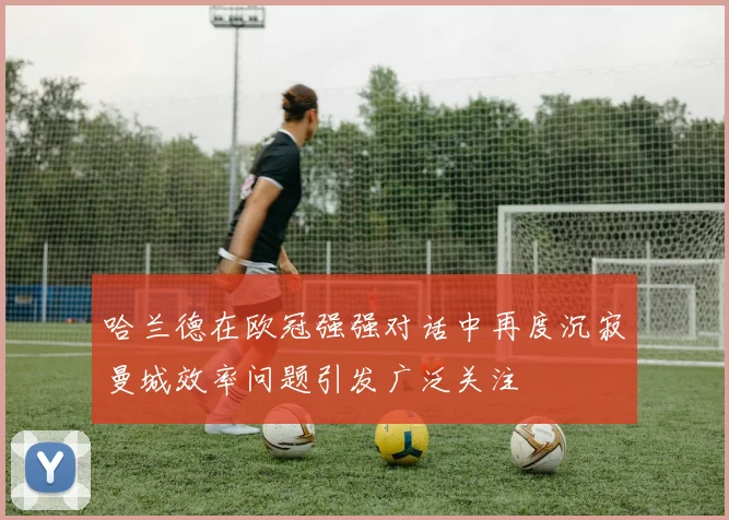 哈兰德在欧冠强强对话中再度沉寂曼城效率问题引发广泛关注