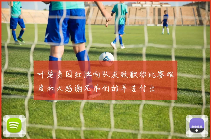 叶楚贵因红牌向队友致歉称比赛难度加大感谢兄弟们的辛苦付出