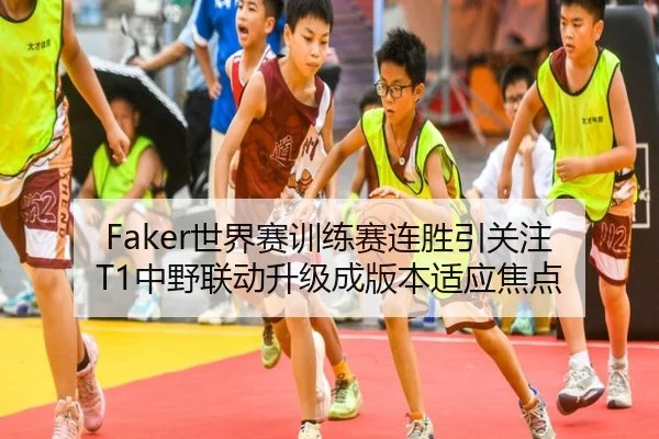 Faker世界赛训练赛连胜引关注 T1中野联动升级成版本适应焦点（huaqiuapp）